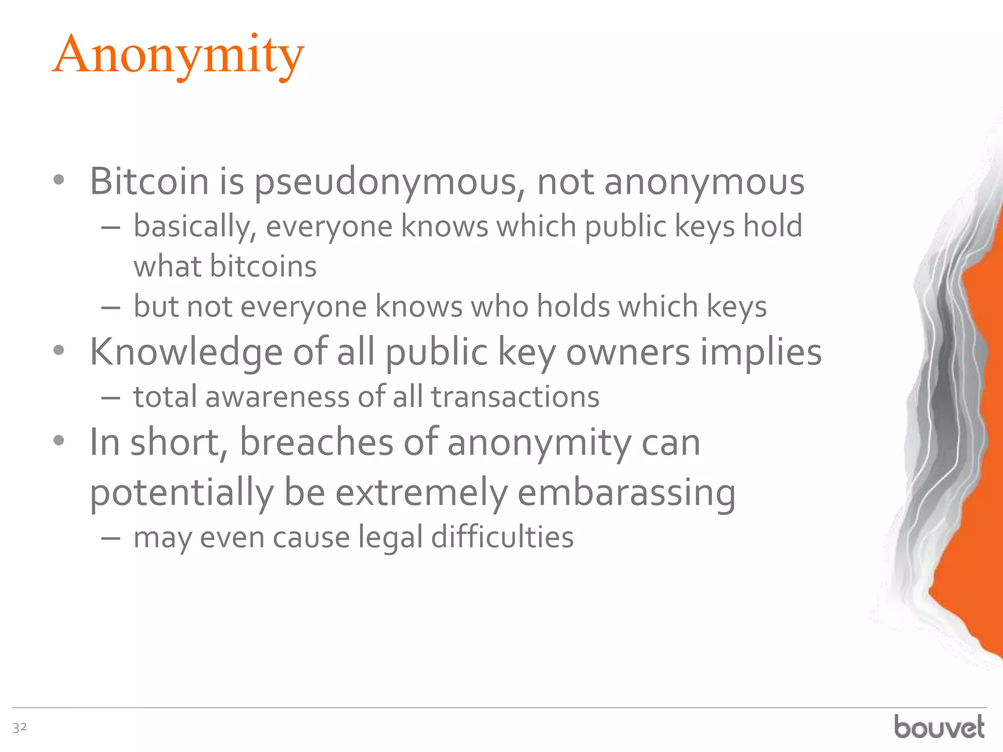 Anonymity
• Bitcoin is pseudonymous, not anonymous
– basically, everyone knows which public keys hold
what bitcoins
– but not everyone knows who holds which keys
• Knowledge of all public key owners implies
– total awareness of all transactions
• In short, breaches of anonymity can
potentially be extremely embarassing
– may even cause legal difficulties
32
 