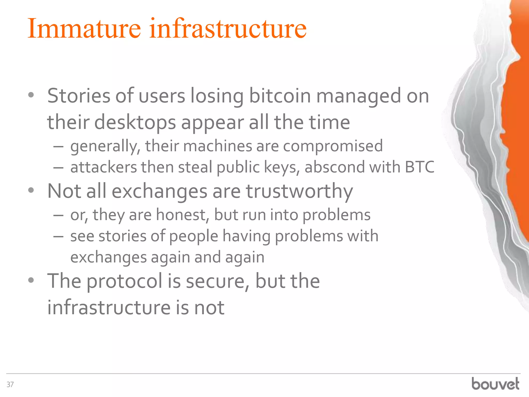 Immature infrastructure
37
• Stories of users losing bitcoin managed on
their desktops appear all the time
– generally, their machines are compromised
– attackers then steal public keys, abscond with BTC
• Not all exchanges are trustworthy
– or, they are honest, but run into problems
– see stories of people having problems with
exchanges again and again
• The protocol is secure, but the
infrastructure is not
 