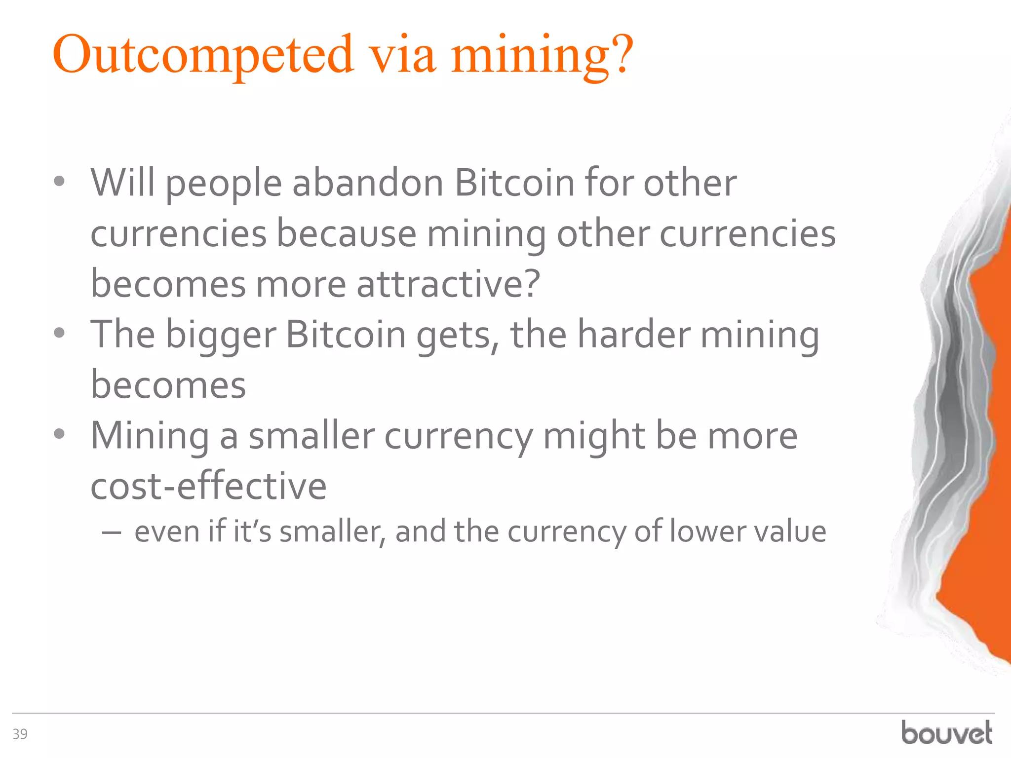 Outcompeted via mining?
• Will people abandon Bitcoin for other
currencies because mining other currencies
becomes more attractive?
• The bigger Bitcoin gets, the harder mining
becomes
• Mining a smaller currency might be more
cost-effective
– even if it’s smaller, and the currency of lower value
39
 