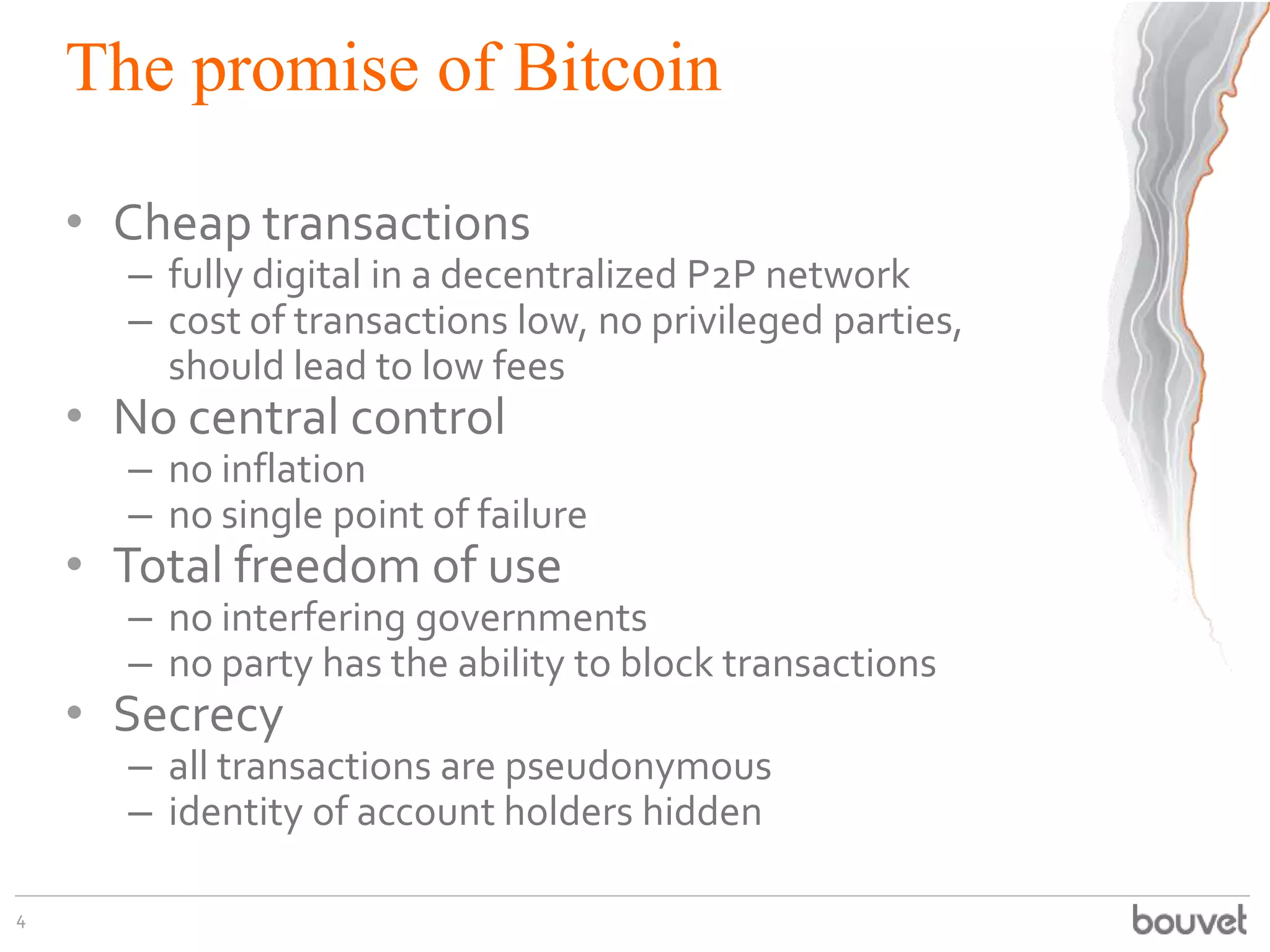 The promise of Bitcoin
• Cheap transactions
– fully digital in a decentralized P2P network
– cost of transactions low, no privileged parties,
should lead to low fees
• No central control
– no inflation
– no single point of failure
• Total freedom of use
– no interfering governments
– no party has the ability to block transactions
• Secrecy
– all transactions are pseudonymous
– identity of account holders hidden
4
 