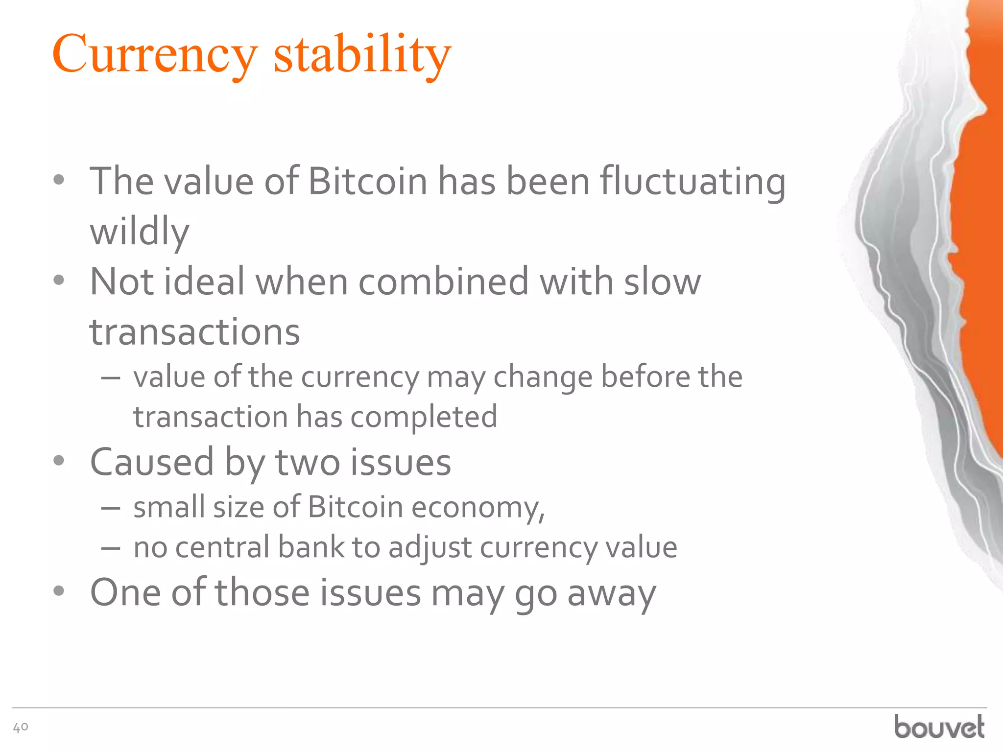Currency stability
40
• The value of Bitcoin has been fluctuating
wildly
• Not ideal when combined with slow
transactions
– value of the currency may change before the
transaction has completed
• Caused by two issues
– small size of Bitcoin economy,
– no central bank to adjust currency value
• One of those issues may go away
 