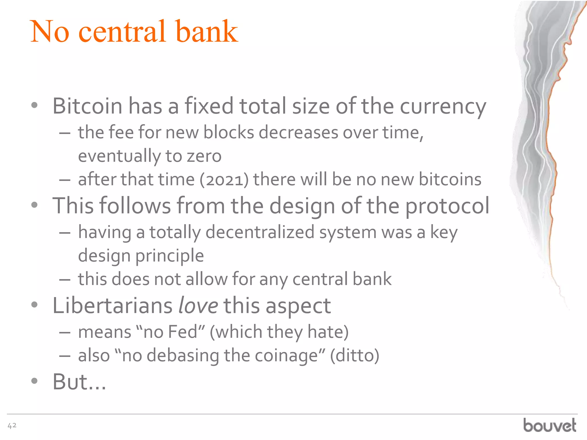 No central bank
• Bitcoin has a fixed total size of the currency
– the fee for new blocks decreases over time,
eventually to zero
– after that time (2021) there will be no new bitcoins
• This follows from the design of the protocol
– having a totally decentralized system was a key
design principle
– this does not allow for any central bank
• Libertarians love this aspect
– means “no Fed” (which they hate)
– also “no debasing the coinage” (ditto)
• But...
42
 