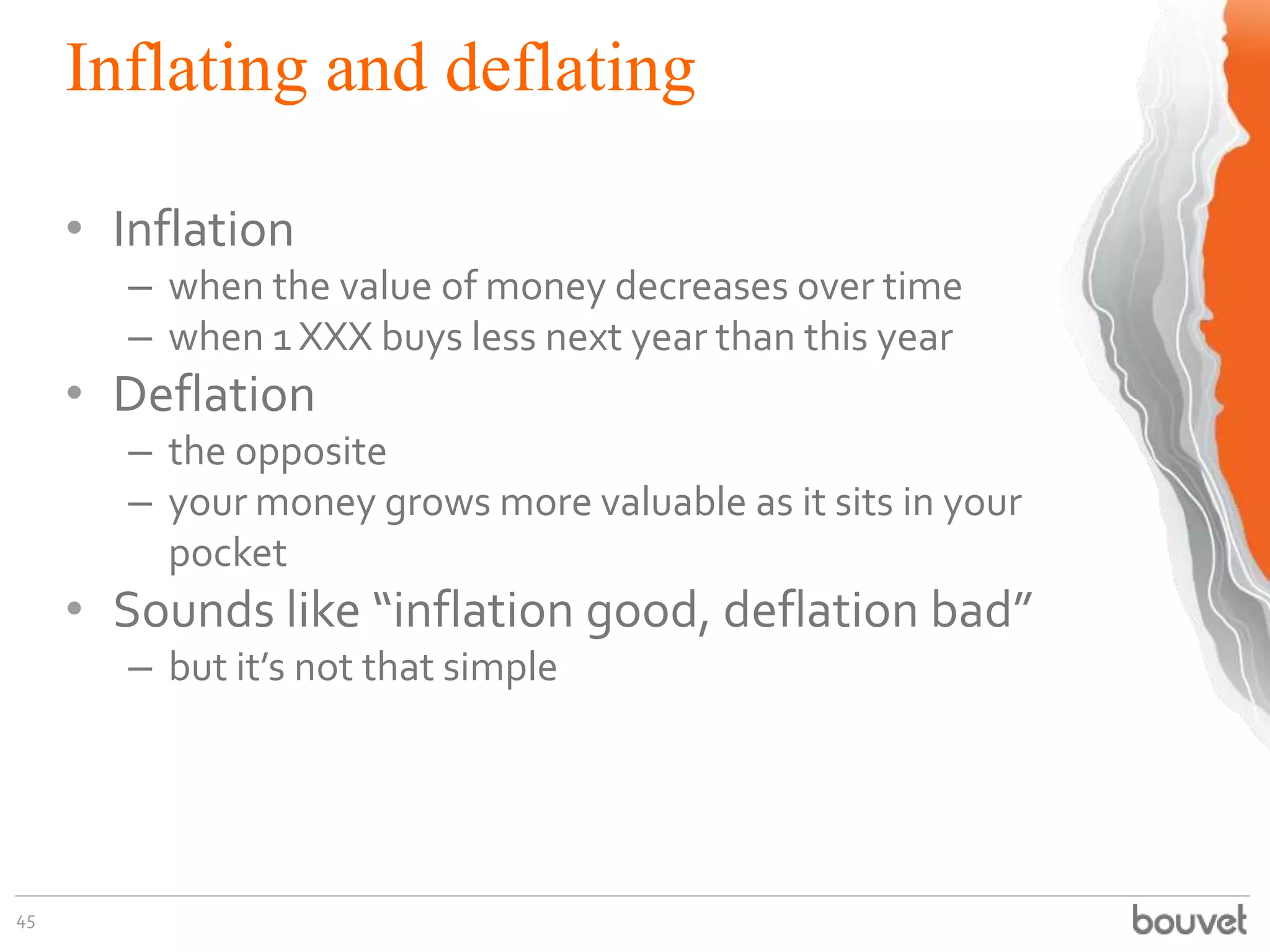Inflating and deflating
45
• Inflation
– when the value of money decreases over time
– when 1 XXX buys less next year than this year
• Deflation
– the opposite
– your money grows more valuable as it sits in your
pocket
• Sounds like “inflation good, deflation bad”
– but it’s not that simple
 
