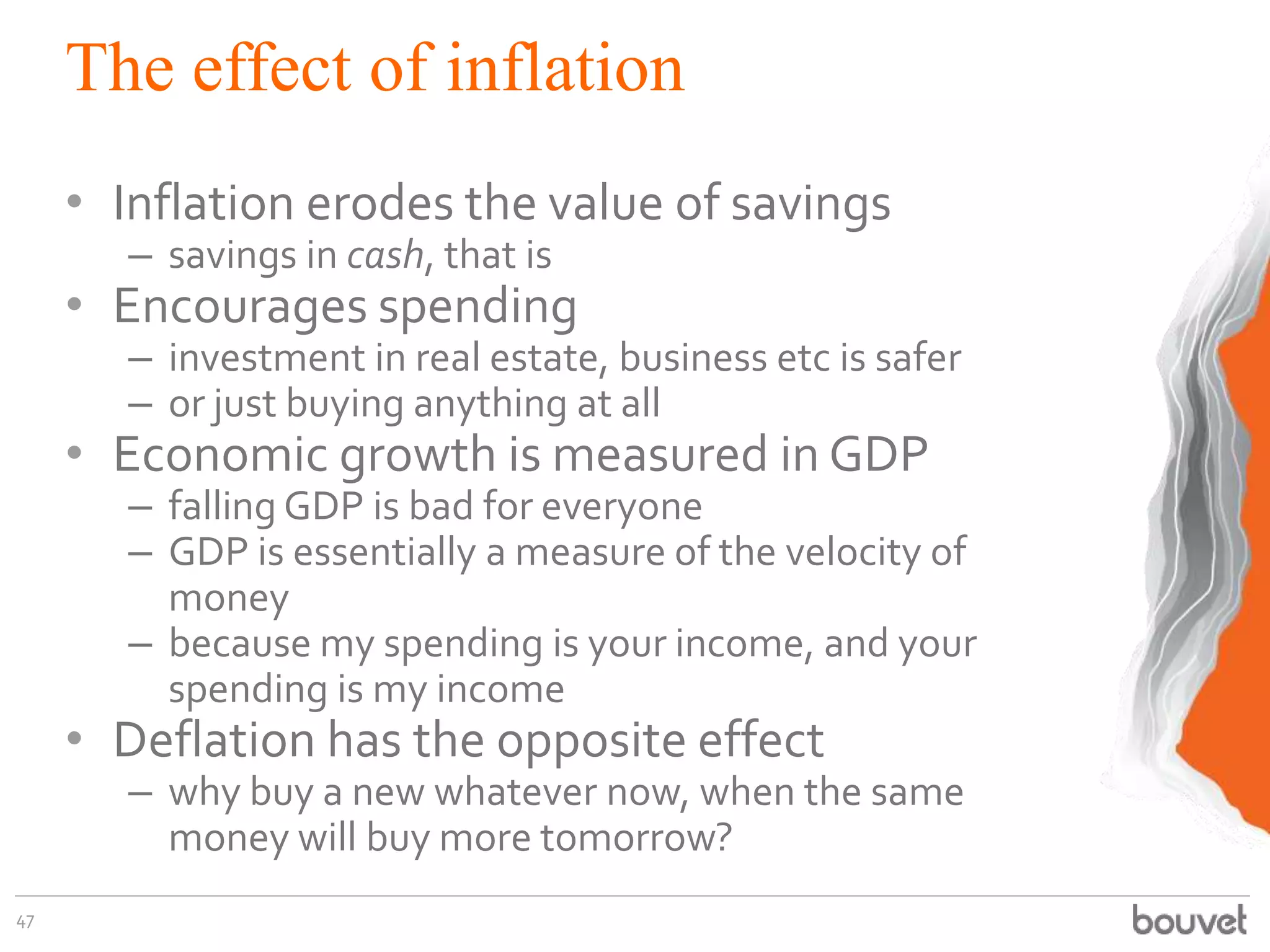 The effect of inflation
• Inflation erodes the value of savings
– savings in cash, that is
• Encourages spending
– investment in real estate, business etc is safer
– or just buying anything at all
• Economic growth is measured in GDP
– falling GDP is bad for everyone
– GDP is essentially a measure of the velocity of
money
– because my spending is your income, and your
spending is my income
• Deflation has the opposite effect
– why buy a new whatever now, when the same
money will buy more tomorrow?
47
 
