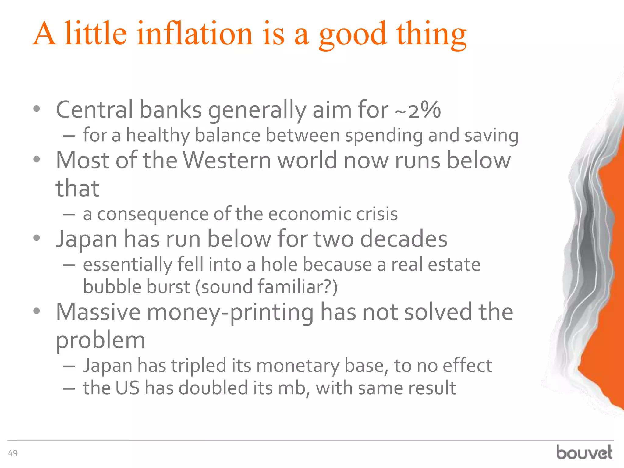 A little inflation is a good thing
• Central banks generally aim for ~2%
– for a healthy balance between spending and saving
• Most of theWestern world now runs below
that
– a consequence of the economic crisis
• Japan has run below for two decades
– essentially fell into a hole because a real estate
bubble burst (sound familiar?)
• Massive money-printing has not solved the
problem
– Japan has tripled its monetary base, to no effect
– the US has doubled its mb, with same result
49
 