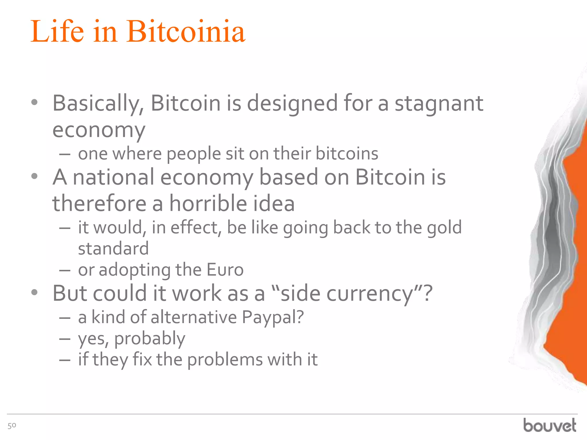 Life in Bitcoinia
• Basically, Bitcoin is designed for a stagnant
economy
– one where people sit on their bitcoins
• A national economy based on Bitcoin is
therefore a horrible idea
– it would, in effect, be like going back to the gold
standard
– or adopting the Euro
• But could it work as a “side currency”?
– a kind of alternative Paypal?
– yes, probably
– if they fix the problems with it
50
 