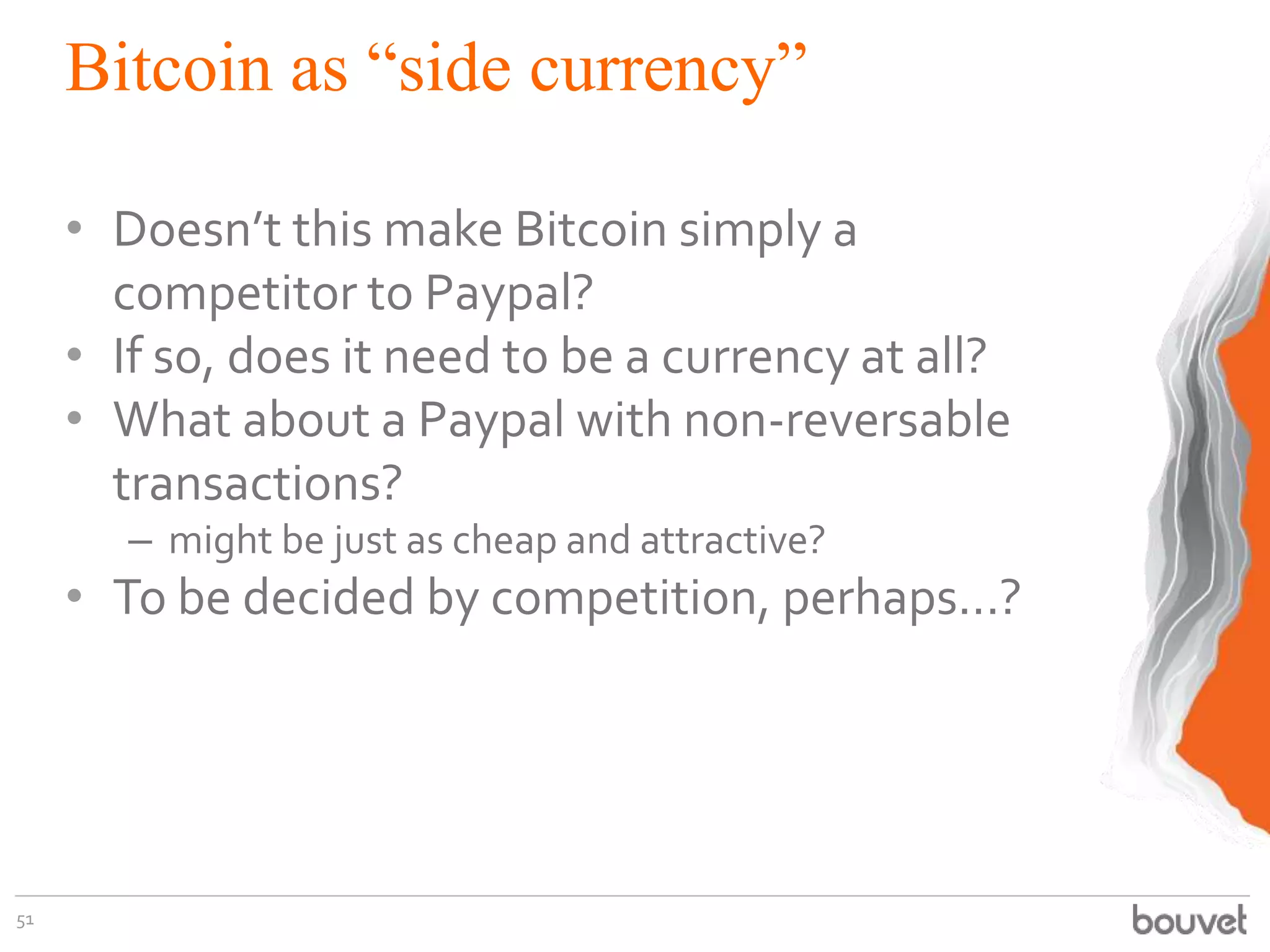 Bitcoin as “side currency”
• Doesn’t this make Bitcoin simply a
competitor to Paypal?
• If so, does it need to be a currency at all?
• What about a Paypal with non-reversable
transactions?
– might be just as cheap and attractive?
• To be decided by competition, perhaps...?
51
 
