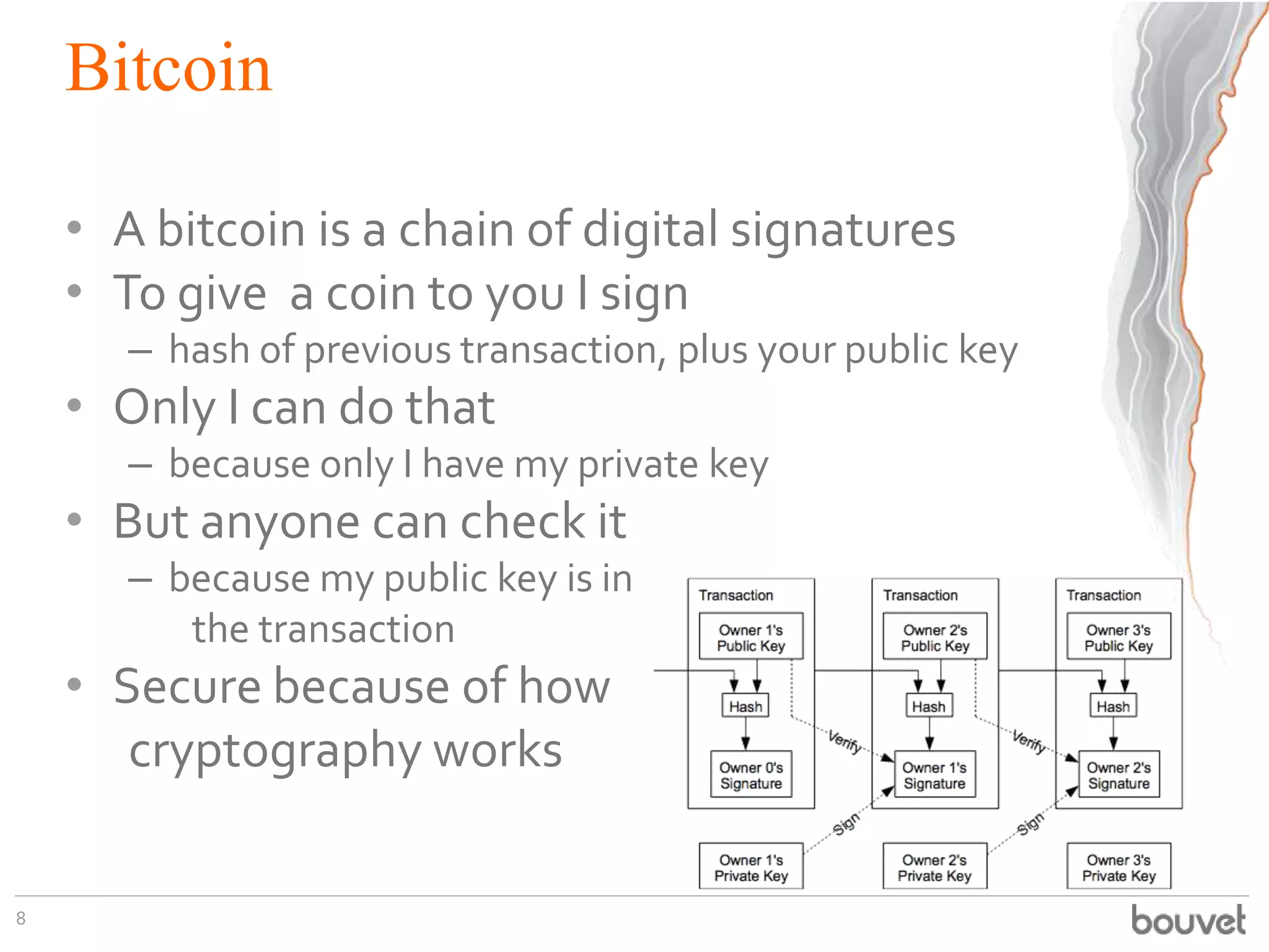 Bitcoin
• A bitcoin is a chain of digital signatures
• To give a coin to you I sign
– hash of previous transaction, plus your public key
• Only I can do that
– because only I have my private key
• But anyone can check it
– because my public key is in
the transaction
• Secure because of how
cryptography works
8
 