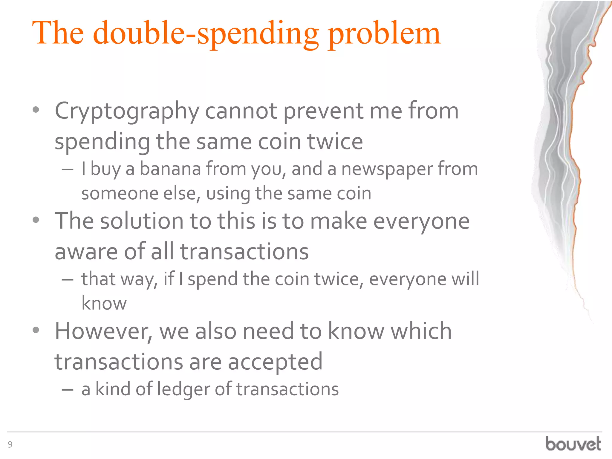 The double-spending problem
• Cryptography cannot prevent me from
spending the same coin twice
– I buy a banana from you, and a newspaper from
someone else, using the same coin
• The solution to this is to make everyone
aware of all transactions
– that way, if I spend the coin twice, everyone will
know
• However, we also need to know which
transactions are accepted
– a kind of ledger of transactions
9
 
