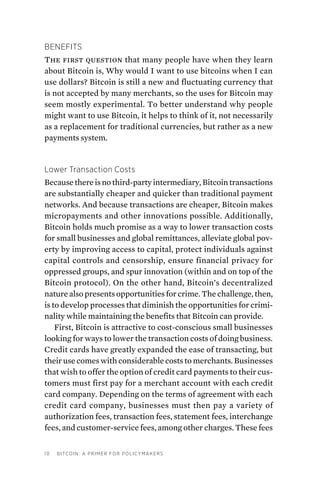 10 Bitcoin: A Primer for Policymakers
Benefits
The first question that many people have when they learn
about Bitcoin is, Why would I want to use bitcoins when I can
use dollars? Bitcoin is still a new and fluctuating currency that
is not accepted by many merchants, so the uses for Bitcoin may
seem mostly experimental. To better understand why people
might want to use Bitcoin, it helps to think of it, not necessarily
as a replacement for traditional currencies, but rather as a new
payments system.
Lower Transaction Costs
Because there is no third-party intermediary, Bitcoin transactions
are substantially cheaper and quicker than traditional payment
networks. And because transactions are cheaper, Bitcoin makes
micropayments and other innovations possible. Additionally,
Bitcoin holds much promise as a way to lower transaction costs
for small businesses and global remittances, alleviate global pov-
erty by improving access to capital, protect individuals against
capital controls and censorship, ensure financial privacy for
oppressed groups, and spur innovation (within and on top of the
Bitcoin protocol). On the other hand, Bitcoin’s decentralized
nature also presents opportunities for crime. The challenge, then,
is to develop processes that diminish the opportunities for crimi-
nality while maintaining the benefits that Bitcoin can provide.
First, Bitcoin is attractive to cost-conscious small businesses
looking for ways to lower the transaction costs of doing business.
Credit cards have greatly expanded the ease of transacting, but
their use comes with considerable costs to merchants. Businesses
that wish to offer the option of credit card payments to their cus-
tomers must first pay for a merchant account with each credit
card company. Depending on the terms of agreement with each
credit card company, businesses must then pay a variety of
authorization fees, transaction fees, statement fees, interchange
fees, and customer-service fees, among other charges. These fees
 