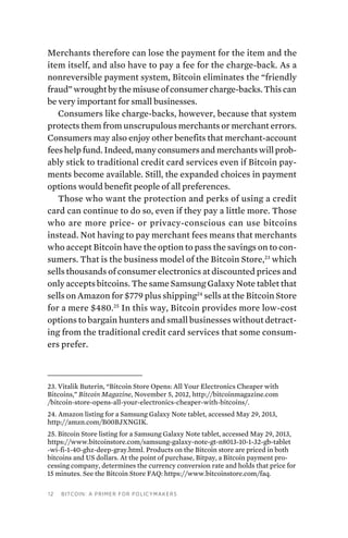 12 Bitcoin: A Primer for Policymakers
Merchants therefore can lose the payment for the item and the
item itself, and also have to pay a fee for the charge-back. As a
nonreversible payment system, Bitcoin eliminates the “friendly
fraud” wrought by the misuse of consumer charge-backs. This can
be very important for small businesses.
Consumers like charge-backs, however, because that system
protects them from unscrupulous merchants or merchant errors.
Consumers may also enjoy other benefits that merchant-account
fees help fund. Indeed, many consumers and merchants will prob-
ably stick to traditional credit card services even if Bitcoin pay-
ments become available. Still, the expanded choices in payment
options would benefit people of all preferences.
Those who want the protection and perks of using a credit
card can continue to do so, even if they pay a little more. Those
who are more price- or privacy-conscious can use bitcoins
instead. Not having to pay merchant fees means that merchants
who accept Bitcoin have the option to pass the savings on to con-
sumers. That is the business model of the Bitcoin Store,23
which
sells thousands of consumer electronics at discounted prices and
only accepts bitcoins. The same Samsung Galaxy Note tablet that
sells on Amazon for $779 plus shipping24
sells at the Bitcoin Store
for a mere $480.25
In this way, Bitcoin provides more low-cost
options to bargain hunters and small businesses without detract-
ing from the traditional credit card services that some consum-
ers prefer.
23. Vitalik Buterin, “Bitcoin Store Opens: All Your Electronics Cheaper with
Bitcoins,” Bitcoin Magazine, November 5, 2012, http://bitcoinmagazine.com
/bitcoin-store-opens-all-your-electronics-cheaper-with-bitcoins/.
24. Amazon listing for a Samsung Galaxy Note tablet, accessed May 29, 2013,
http://amzn.com/B00BJXNGIK.
25. Bitcoin Store listing for a Samsung Galaxy Note tablet, accessed May 29, 2013,
https://www.bitcoinstore.com/samsung-galaxy-note-gt-n8013-10-1-32-gb-tablet
-wi-fi-1-40-ghz-deep-gray.html. Products on the Bitcoin store are priced in both
bitcoins and US dollars. At the point of purchase, Bitpay, a Bitcoin payment pro-
cessing company, determines the currency conversion rate and holds that price for
15 minutes. See the Bitcoin Store FAQ: https://www.bitcoinstore.com/faq.
 
