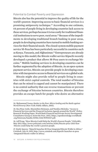 14 Bitcoin: A Primer for Policymakers
Potential to Combat Poverty and Oppression
Bitcoin also has the potential to improve the quality of life for the
world’s poorest. Improving access to basic financial services is a
promising antipoverty technique.34
According to one estimate,
64 percent of people living in developing countries lack access to
theseservices,perhapsbecauseitistoocostlyfortraditionalfinan-
cial institutions to serve poor, rural areas.35
Because of the impedi-
ments to developing traditional branch banking in poor areas,
people in developing countries have turned to mobile banking ser-
vices for their financial needs. The closed-system mobile payment
service M-Pesa has been particularly successful in countries such
as Kenya, Tanzania, and Afghanistan.36
Entrepreneurs are already
moving to this model; the Bitcoin wallet service Kipochi recently
developed a product that allows M-Pesa users to exchange bit-
coins.37
Mobile banking services in developing countries can be
further augmented by the adoption of Bitcoin. As an open-system
payment service, Bitcoin can provide people in developing coun-
trieswithinexpensiveaccesstofinancialservicesonaglobalscale.
Bitcoin might also provide relief to people living in coun-
tries with strict capital controls. The total number of bitcoins
that can be mined is capped and cannot be manipulated. There
is no central authority that can reverse transactions or prevent
the exchange of bitcoins between countries. Bitcoin therefore
provides an escape hatch for people who desire an alternative
34. Muhammad Yunus, Banker to the Poor: Micro-lending and the Battle against
World Poverty (New York: Public Affairs, 2003).
35. Oya Pinar Ardic, Maximilien Heimann, and Nataliya Mylenko, “Access to
Financial Services and the Financial Inclusion Agenda around the World” (Policy
Research Working Paper, World Bank Financial and Private Sector Development
Consultative Group to Assist the Poor, 2011), https://openknowledge.worldbank
.org/bitstream/handle/10986/3310/WPS5537.pdf.
36. Jeff Fong, “How Bitcoin Could Help the World’s Poorest People,” PolicyMic,
May 2013, http://www.policymic.com/articles/41561/bitcoin-price-2013-how
-bitcoin-could-help-the-world-s-poorest-people.
37. Emily Spaven, “Kipochi launches M-Pesa Integrated Bitcoin Wallet in Africa,”
CoinDesk, July 19, 2013, http://www.coindesk.com/kipochi-launches-m-pesa
-integrated-bitcoin-wallet-in-africa/.
 