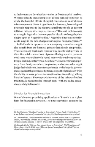 15
to their country’s devalued currencies or frozen capital markets.
We have already seen examples of people turning to Bitcoin to
evade the harmful effects of capital controls and central-bank
mismanagement. Some Argentines, for instance, have adopted
Bitcoin in response to the country’s dual burdens of a 25 percent
inflation rate and strict capital controls.38
Demand for bitcoins is
so strong in Argentina that one popular bitcoin exchange is plan-
ning to open an Argentine office.39
Argentine Bitcoin use contin-
ues to surge in the face of Argentina’s capital mismanagement.40
Individuals in oppressive or emergency situations might
also benefit from the financial privacy that Bitcoin can provide.
There are many legitimate reasons why people seek privacy in
their financial transactions. Spouses fleeing abusive partners
need some way to discreetly spend money without being tracked.
People seeking controversial health services desire financial pri-
vacy from family members, employers, and others who might
judge their decisions. Recent experiences with ­despotic govern-
ments suggest that oppressed citizens would benefit greatly from
the ability to make private transactions free from the grabbing
hands of tyrants. Bitcoin provides some of the privacy that has
traditionally been afforded through cash—with the added conve-
nience of digital transfer.
Stimulus for Financial Innovation
One of the most promising applications of Bitcoin is as a plat-
form for financial innovation. The Bitcoin protocol contains the
38. Jon Matonis, “Bitcoin’s Promise in Argentina,” Forbes, April 27, 2013, http://
www.forbes.com/sites/jonmatonis/2013/04/27/bitcoins-promise-in-argentina/.
39. Camila Russo, “Bitcoin Dreams Endure to Savers Crushed by CPI: Argentina
Credit,” Bloomberg, April 16, 2013, http://www.bloomberg.com/news/2013-04-16
/bitcoin-dreams-endure-to-savers-crushed-by-cpi-argentina-credit.html.
40. Georgia Wells, “Bitcoin Downloads Surge in Argentina,” Wall Street Journal
Money Beat, July 17, 2013, http://blogs.wsj.com/moneybeat/2013/07/17/bitcoin
-downloads-surge-in-argentina/.
 