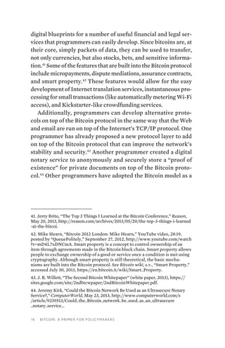 16 Bitcoin: A Primer for Policymakers
digital blueprints for a number of useful financial and legal ser-
vices that programmers can easily develop. Since bitcoins are, at
their core, simply packets of data, they can be used to transfer,
not only currencies, but also stocks, bets, and sensitive informa-
tion.41
Some of the features that are built into the Bitcoin protocol
include micropayments, dispute mediations, assurance contracts,
and smart property.42
These features would allow for the easy
development of Internet translation services, instantaneous pro-
cessing for small transactions (like automatically metering Wi-Fi
access), and Kickstarter-like crowdfunding services.
Additionally, programmers can develop alternative proto-
cols on top of the Bitcoin protocol in the same way that the Web
and email are run on top of the Internet’s TCP/IP protocol. One
programmer has already proposed a new protocol layer to add
on top of the Bitcoin protocol that can improve the network’s
stability and security.43
Another programmer created a digital
notary service to anonymously and securely store a “proof of
existence” for private documents on top of the Bitcoin proto-
col.44
Other programmers have adopted the Bitcoin model as a
41. Jerry Brito, “The Top 3 Things I Learned at the Bitcoin Conference,” Reason,
May 20, 2013, http://reason.com/archives/2013/05/20/the-top-3-things-i-learned
-at-the-bitcoi.
42. Mike Hearn, “Bitcoin 2012 London: Mike Hearn,” YouTube video, 28:19,
posted by “QueuePolitely,” September 27, 2012, http://www.youtube.com/watch
?v=mD4L7xDNCmA. Smart property is a concept to control ownership of an
item through agreements made in the Bitcoin block chain. Smart property allows
people to exchange ownership of a good or service once a condition is met using
cryptography. Although smart property is still theoretical, the basic mecha-
nisms are built into the Bitcoin protocol. See Bitcoin wiki, s.v., “Smart Property,”
accessed July 30, 2013, https://en.bitcoin.it/wiki/Smart_Property.
43. J. R. Willett, “The Second Bitcoin Whitepaper” (white paper, 2013), https://
sites.google.com/site/2ndbtcwpaper/2ndBitcoinWhitepaper.pdf.
44. Jeremy Kirk, “Could the Bitcoin Network Be Used as an Ultrasecure Notary
Service?,” ComputerWorld, May 23, 2013, http://www.computerworld.com/s
/article/9239513/Could_the_Bitcoin_network_be_used_as_an_ultrasecure
_notary_service_.
 