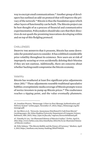 17
way to encrypt email communications.45
Another group of devel-
opers has outlined an add-on protocol that will improve the pri-
vacy of the network.46
Bitcoin is thus the foundation upon which
other layers of functionality can be built. The Bitcoin project can
be best thought of as a process of financial and communicative
experimentation. Policymakers should take care that their direc-
tives do not quash the promising innovations developing within
and on top of this fledgling protocol.
Challenges
Despite the benefits that it presents, Bitcoin has some down-
sides for potential users to consider. It has exhibited considerable
price volatility throughout its existence. New users are at risk of
improperly securing or even accidentally deleting their bitcoins
if they are not cautious. Additionally, there are concerns about
whether hackingcould compromise the bitcoin economy.
Volatility
Bitcoin has weathered at least five significant price adjustments
since 2011.47
These adjustments resemble traditional speculative
bubbles: overoptimistic media coverage of Bitcoin prompts waves
of novice investors to pump up Bitcoin prices.48
The exuberance
reaches a tipping point, and the value eventually plummets.
45. Jonathan Warren, “Bitmessage: A Peer-to-Peer Message Authentication and
Delivery System” (white paper, November 27, 2012), https://bitmessage.org/bit
message.pdf.
46. Ian Miers et al., “Zerocoin: Anonymous Distributed E-Cash from Bitcoin”
(working paper, the Johns Hopkins University Department of Computer Science,
Baltimore, MD, 2013), http://spar.isi.jhu.edu/~mgreen/ZerocoinOakland.pdf.
47. Timothy B. Lee, “An Illustrated History of Bitcoin Crashes,” Forbes, April 11,
2013, http://www.forbes.com/sites/timothylee/2013/04/11/an-illustrated-history
-of-bitcoin-crashes/.
48. Felix Salmon, “The Bitcoin Bubble and the Future of Currency,” Medium, April
3, 2013, https://medium.com/money-banking/2b5ef79482cb.
 