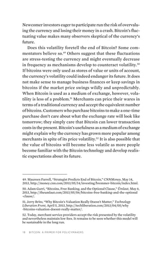 18 Bitcoin: A Primer for Policymakers
Newcomer investors eager to participate run the risk of overvalu-
ing the currency and losing their money in a crash. Bitcoin’s fluc-
tuating value makes many observers skeptical of the currency’s
future.
Does this volatility foretell the end of Bitcoin? Some com-
mentators believe so.49
Others suggest that these fluctuations
are stress-testing the currency and might eventually decrease
in frequency as mechanisms develop to counteract volatility.50
If bitcoins were only used as stores of value or units of account,
the currency’s volatility could indeed endanger its future. It does
not make sense to manage business finances or keep savings in
bitcoins if the market price swings wildly and unpredictably.
When Bitcoin is used as a medium of exchange, however, vola-
tility is less of a problem.51
Merchants can price their wares in
terms of a traditional currency and accept the equivalent number
of bitcoins. Customers who purchase bitcoins to make a one-time
purchase don’t care about what the exchange rate will look like
tomorrow; they simply care that Bitcoin can lower transaction
costs in the present. Bitcoin’s usefulness as a medium of exchange
might explain why the currency has grown more popular among
merchants in spite of its price volatility.52
It is also possible that
the value of bitcoins will become less volatile as more people
become familiar with the Bitcoin technology and develop realis-
tic expectations about its future.
49. Maureen Farrell, “Strategist Predicts End of Bitcoin,” CNNMoney, May 14,
2013, http://money.cnn.com/2013/05/14/investing/bremmer-bitcoin/index.html.
50. Adam Gurri, “Bitcoins, Free Banking, and the Optional Clause,” Ümlaut, May 6,
2013, http://theumlaut.com/2013/05/06/bitcoins-free-banking-and-the-optional
-clause/.
51. Jerry Brito, “Why Bitcoin’s Valuation Really Doesn’t Matter,” Technology
Liberation Front, April 5, 2013, http://techliberation.com/2013/04/05/why
-bitcoins-valuation-doesnt-really-matter/.
52. Today, merchant service providers accept the risk presented by the volatility
and nevertheless maintain low fees. It remains to be seen whether this model will
be sustainable in the long run.
 