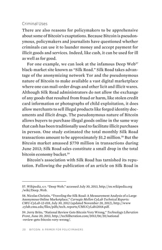 20 Bitcoin: A Primer for Policymakers
Criminal Uses
There are also reasons for policymakers to be apprehensive
about some of Bitcoin’s exaptations. Because Bitcoin is pseudon-
ymous, policymakers and journalists have questioned whether
criminals can use it to launder money and accept payment for
illicit goods and services. Indeed, like cash, it can be used for ill
as well as for good.
For one example, we can look at the infamous Deep Web57
black-market site known as “Silk Road.” Silk Road takes advan-
tage of the anonymizing network Tor and the pseudonymous
nature of Bitcoin to make available a vast digital marketplace
where one can mail-order drugs and other licit and illicit wares.
Although Silk Road administrators do not allow the exchange
of any goods that resulted from fraud or harm, like stolen credit
card information or photographs of child exploitation, it does
allow merchants to sell illegal products like forged identity doc-
uments and illicit drugs. The pseudonymous nature of Bitcoin
allows buyers to purchase illegal goods online in the same way
that cash has been traditionally used to facilitate illicit purchases
in person. One study estimated the total monthly Silk Road
transactions amount to be approximately $1.2 million.58
But the
Bitcoin market amassed $770 million in transactions during
June 2013; Silk Road sales constitute a small drop in the total
bitcoin economy bucket.59
Bitcoin’s association with Silk Road has tarnished its repu-
tation. Following the publication of an article on Silk Road in
57. Wikipedia, s.v. “Deep Web,” accessed July 30, 2013, http://en.wikipedia.org
/wiki/Deep_Web.
58. Nicolas Christin, “Traveling the Silk Road: A Measurement Analysis of a Large
Anonymous Online Marketplace,” Carnegie Mellon CyLab Technical Reports:
CMU-CyLab-12-018, July 30, 2012 (updated November 28, 2012), http://www
.cylab.cmu.edu/files/pdfs/tech_reports/CMUCyLab12018.pdf.
59. Jerry Brito, “National Review Gets Bitcoin Very Wrong,” Technology Liberation
Front, June 20, 2013, http://techliberation.com/2013/06/20/national
-review-gets-bitcoin-very-wrong/.
 