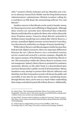21
2011,60
senators Charles Schumer and Joe Manchin sent a let-
ter to Attorney General Eric Holder and the Drug Enforcement
Administration’s administrator Michele Leonhart calling for
a crackdown on Silk Road, the anonymizing software Tor, and
Bitcoin.61
Another concern is that Bitcoin can be used to launder money
for financing terrorism and trafficking in illegal goods. Although
these worries are currently more theoretical than evidential,
Bitcoin could indeed be an option for those who wish to discreetly
move ill-gotten money. Concerns about Bitcoin’s potential to
facilitate money laundering were stoked after Liberty Reserve, a
private, centralized digital-currency service based in Costa Rica,
was shut down by authorities on charges of money laundering.62
While Liberty Reserve and Bitcoin appear similar because they
both provide digital currencies, there are important differences
between the two. Liberty Reserve was a centralized currency
service created and owned by a private company, allegedly for
the express purpose of facilitating money laundering. Bitcoin is
not. The transactions within the Liberty Reserve economy were
not transparent. Indeed, Liberty Reserve promised its customers
anonymity. Bitcoin, on the other hand, is a decentralized open
currency that provides a public record of all transactions. Money
launderers may attempt to protect their Bitcoin addresses and
identities, but their transaction records will always be public and
accessible at any time by law enforcement. Laundering money
through Bitcoin, then, can be seen as a much riskier undertaking
than using a centralized system like Liberty Reserve. Additionally,
60. Adrian Chen, “The Underground Website Where You Can Buy Any Drug
Imaginable,” Gizmodo, June 1, 2011, http://gawker.com/5805928/the-underground
-website-where-you-can-buy-any-drug-imaginable.
61. Brett Wolf, “Senators Seek Crackdown on ‘Bitcoin’ Currency,” Reuters, June 8,
2011, http://www.reuters.com/article/2011/06/08/us-financial-bitcoins-idUSTRE
7573T320110608.
62. “Liberty Reserve Digital Money Service Forced Offline,” BBC News—
Technology, May 27, 2013, http://www.bbc.co.uk/news/technology-22680297.
 