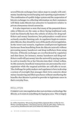 22 Bitcoin: A Primer for Policymakers
several bitcoin exchanges have taken steps to comply with anti–
money laundering record-keeping and reporting requirements.63
The combination of a public ledger system and the cooperation of
bitcoin exchanges in collecting information on their customers
will likely make Bitcoin less attractive to launderers relative to
private anonymous virtual currencies.
It is also important to note that many of the potential down-
sides of Bitcoin are the same as those facing traditional cash.
Cash has historically been the vehicle of choice for drug traf-
fickers and money launderers, but policymakers would never
seriously consider banning cash. As regulators begin to contem-
plate Bitcoin, they should be wary of the perils of overregulation.
In the worst-case scenario, regulators could prevent legitimate
businesses from benefitting from the Bitcoin network without
preventing money launderers and drug traffickers from using
bitcoins. If bitcoin exchanges are overburdened by regulation
and shut down, for instance, money launderers and drug traf-
fickers could still put money into the network by paying a person
in cash to transfer his or her bitcoins into their virtual wallets.
In this scenario, beneficial transactions are prevented by over-
regulation while the targeted activities are still able to occur.
The challenge for policymakers and regulators is how to develop
a system of oversight that assuages their twin concerns about
money laundering and illicit purchases without smothering the
benefits that Bitcoin is poised to provide to legitimate users in
their everyday lives.
Regulation
Current law and regulation does not envision a technology like
Bitcoin, so it exists in something of a legal gray area. This is largely
63. Jeffrey Sparshott, “Bitcoin Exchange Makes Apparent Move to Play by U.S.
Money-Laundering Rules,” Wall Street Journal, June 28, 2013, http://online.wsj
.com/article/SB10001424127887323873904578574000957464468.html.
 
