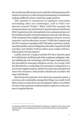 23
the case because Bitcoin does not exactly fit existing statutory def-
initions of currency or other financial instruments or institutions,
making it difficult to know which laws apply and how.
This situation is reminiscent of regulatory uncertainty
surrounding other new technologies, such as Voice over
Internet Protocol (VoIP).64
When VoIP first emerged, the
Communications Act and Federal Communications Commission
(FCC) regulations only contemplated voice communications over
the traditional public switched telephone network. Like Bitcoin,
VoIP competed with a highly regulated legacy network, was less
expensive, and was often peer-to-peer. To this day Congress and
the FCC continue to grapple with VoIP policy questions, includ-
ing which public-interest obligations should be required of VoIP
providers and whether VoIP providers must comply with law-
enforcement wiretap requests.
Luckily, however, Congress and the FCC have charted a path
for VoIP that has clarified much of the regulatory ambiguity with-
out saddling the new technology with the legacy regulatory bur-
den intended for monopoly telephone service. As a result, VoIP
has flourished as a technology, has introduced competition to a
previously stagnant market, and has lowered costs and improved
access for consumers. Policymakers should seek to achieve the
same with Bitcoin.
Bitcoin has the properties of an electronic payments system, a
currency, and a commodity, among other things. As a result, it will
likely receive scrutiny from several regulators. Below is an outline
of some of the questions confronting these agencies as they pre-
pare to regulate Bitcoin.
64. Sam Rozenfeld, “FCC’S VoIP Regulation Dilemma,” Telephony Your Way, April
30, 2011, http://www.telephonyyourway.com/2011/04/30/fccs-voip-regulation
-dilemma/.
 