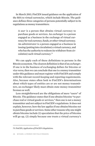 26 Bitcoin: A Primer for Policymakers
In March 2013, FinCEN issued guidance on the application of
the BSA to virtual currencies, which include Bitcoin. The guid-
ance defines three categories of persons potentially subject to its
regulations as money transmitters:
A user is a person that obtains virtual currency to
purchase goods or services. An exchanger is a person
engaged as a business in the exchange of virtual cur-
rency for real currency, funds, or other virtual currency.
An administrator is a person engaged as a business in
issuing (putting into circulation) a virtual currency, and
who has the authority to redeem (to withdraw from cir-
culation) such virtual currency.75
We can apply each of these definitions to persons in the
Bitcoin ecosystem. The clearest definition is that of an exchanger.
If one is in the business of exchanging dollars for bitcoins or
vice versa, then we can conclude that one is a money transmitter
under this guidance and must register with FinCEN and comply
with the relevant record-keeping and reporting requirements.
Also, because states often look to FinCEN’s determinations
about which types of entities are or are not money transmit-
ters, an exchanger likely must obtain state money-transmitter
licenses as well.
Less straightforward are the obligations of mere “users” of
Bitcoin. The guidance states that if one obtains bitcoins “to pur-
chase real or virtual goods or services,” then one is not a money
transmitter and not subject to FinCEN’s regulations. It does not
explain, however, how the law applies if one obtains bitcoins not
to purchase goods or services. Some other reasons why one might
obtain bitcoins include (1) speculation that the price of bitcoins
will go up, (2) simply because one trusts a virtual currency’s­
75. FinCEN, Application of FinCEN’s Regulations.
 