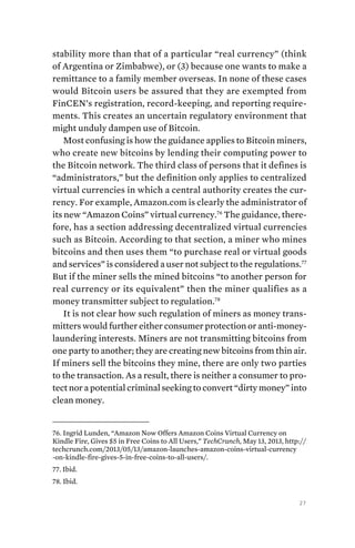 27
stability­more than that of a particular “real currency” (think
of Argentina or Zimbabwe), or (3) because one wants to make a
remittance to a family member overseas. In none of these cases
would Bitcoin users be assured that they are exempted from
FinCEN’s registration, record-keeping, and reporting require-
ments. This creates an uncertain regulatory environment that
might unduly dampen use of Bitcoin.
Most confusing is how the guidance applies to Bitcoin miners,
who create new bitcoins by lending their computing power to
the Bitcoin network. The third class of persons that it defines is
“administrators,” but the definition only applies to centralized
virtual currencies in which a central authority creates the cur-
rency. For example, Amazon.com is clearly the administrator of
its new “Amazon Coins” virtual currency.76
The guidance, there-
fore, has a section addressing decentralized virtual currencies
such as Bitcoin. According to that section, a miner who mines
bitcoins and then uses them “to purchase real or virtual goods
and services” is considered a user not subject to the regulations.77
But if the miner sells the mined bitcoins “to another person for
real currency or its equivalent” then the miner qualifies as a
money transmitter subject to regulation.78
It is not clear how such regulation of miners as money trans-
mitters would further either consumer protection or anti-money-
laundering interests. Miners are not transmitting bitcoins from
one party to another; they are creating new bitcoins from thin air.
If miners sell the bitcoins they mine, there are only two parties
to the transaction. As a result, there is neither a consumer to pro-
tect nor a potential criminal seeking to convert “dirty money” into
clean money.
76. Ingrid Lunden, “Amazon Now Offers Amazon Coins Virtual Currency on
Kindle Fire, Gives $5 in Free Coins to All Users,” TechCrunch, May 13, 2013, http://
techcrunch.com/2013/05/13/amazon-launches-amazon-coins-virtual-currency
-on-kindle-fire-gives-5-in-free-coins-to-all-users/.
77. Ibid.
78. Ibid.
 