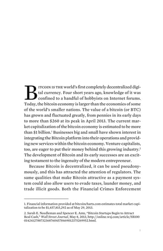 1
B
itcoin is the world’s first completely decentralized digi-
tal currency. Four short years ago, knowledge of it was
confined to a handful of hobbyists on Internet forums.
Today, the bitcoin economy is larger than the economies of some
of the world’s smaller nations. The value of a bitcoin (or BTC)
has grown and fluctuated greatly, from pennies in its early days
to more than $260 at its peak in April 2013. The current mar-
ket capitalization of the bitcoin economy is estimated to be more
than $1 billion.1
Businesses big and small have shown interest in
integrating the Bitcoin platform into their operations and provid-
ing new services within the bitcoin economy. Venture capitalists,
too, are eager to put their money behind this growing industry.2
The development of Bitcoin and its early successes are an excit-
ing testament to the ingenuity of the modern entrepreneur.
Because Bitcoin is decentralized, it can be used pseudony-
mously, and this has attracted the attention of regulators. The
same qualities that make Bitcoin attractive as a payment sys-
tem could also allow users to evade taxes, launder money, and
trade illicit goods. Both the Financial Crimes Enforcement
1. Financial information provided at bitcoincharts.com estimates total market capi-
talization to be $1,457,815,292 as of May 29, 2013.
2. Sarah E. Needleman and Spencer E. Ante, “Bitcoin Startups Begin to Attract
Real Cash,” Wall Street Journal, May 8, 2013, http://online.wsj.com/article/SB100
01424127887323687604578469012375269952.html.
 