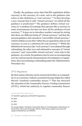 28 Bitcoin: A Primer for Policymakers
Finally, the guidance notes that FinCEN regulations define
currency as the currency of a state, and so the guidance also
refers to this definition as “real currency.”79
It then develops
a new concept that it calls “virtual currency” on which all the
guidance is predicated.80
The guidance defines virtual cur-
rency as “a medium of exchange that operates like a currency in
some environments, but does not have all the attributes of real
currency.”81
It goes on to introduce another concept by stating
that there are different kinds of “virtual currency” and that the
present guidance only extends to “convertible virtual currency,”
which it defines as one that “either has an equivalent value in real
currency, or acts as a substitute for real currency.”82
While the
definition of currency (aka “real currency”) was adopted through
rulemaking, the other new and substantive concepts of “virtual
currency” and “convertible virtual currency” exist only in the
guidance. As a result, the guidance may be seen as encompassing
new law and not merely interpretations of existing law or regula-
tions, thus necessitating a rulemaking under the Administrative
Procedure Act.
CFTC Regulation
By their nature, bitcoins can be conceived of either as a commod-
ity or as a currency. Indeed, economist George Selgin has called
Bitcoin “synthetic-commodity money.”83
This has attracted
the attention of the Commodity Futures Trading Commission
(CFTC), which has authority to regulate commodity futures
79. FinCEN, Application of FinCEN’s Regulations.
80. Ibid.
81. Ibid.
82. Ibid.
83. George Selgin, “Synthetic Commodity Money” (working paper, Department of
Economics, University of Georgia, Athens, 2013), http://papers.ssrn.com/sol3
/papers.cfm?abstract_id=2000118.
 