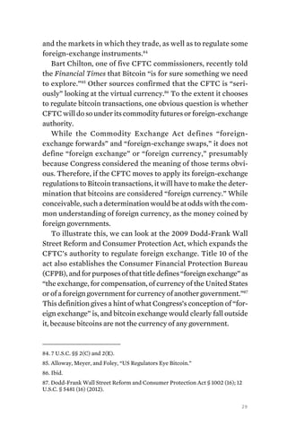 29
and the markets in which they trade, as well as to regulate some
foreign-exchange instruments.84
Bart Chilton, one of five CFTC commissioners, recently told
the Financial Times that Bitcoin “is for sure something we need
to explore.”85
Other sources confirmed that the CFTC is “seri-
ously” looking at the virtual currency.86
To the extent it chooses
to regulate bitcoin transactions, one obvious question is whether
CFTC will do so under its commodity futures or foreign-exchange
authority.
While the Commodity Exchange Act defines “foreign-
exchange forwards” and “foreign-exchange swaps,” it does not
define “foreign exchange” or “foreign currency,” presumably
because Congress considered the meaning of those terms obvi-
ous. Therefore, if the CFTC moves to apply its foreign-exchange
regulations to Bitcoin transactions, it will have to make the deter-
mination that bitcoins are considered “foreign currency.” While
conceivable, such a determination would be at odds with the com-
mon understanding of foreign currency, as the money coined by
foreign governments.
To illustrate this, we can look at the 2009 Dodd-Frank Wall
Street Reform and Consumer Protection Act, which expands the
CFTC’s authority to regulate foreign exchange. Title 10 of the
act also establishes the Consumer Financial Protection Bureau
(CFPB),andforpurposesofthattitledefines“foreignexchange”as
“the exchange, for compensation, of currency of the United States
or of a foreign government for currency of another government.”87
This definition gives a hint of what Congress’s conception of “for-
eign exchange” is, and bitcoin exchange would clearly fall outside
it, because bitcoins are not the currency of any government.
84. 7 U.S.C. §§ 2(C) and 2(E).
85. Alloway, Meyer, and Foley, “US Regulators Eye Bitcoin.”
86. Ibid.
87. Dodd-Frank Wall Street Reform and Consumer Protection Act § 1002 (16); 12
U.S.C. § 5481 (16) (2012).
 