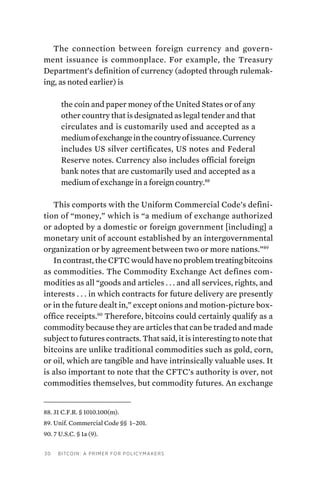 30 Bitcoin: A Primer for Policymakers
The connection between foreign currency and govern-
ment issuance is commonplace. For example, the Treasury
Department’s definition of currency (adopted through rulemak-
ing, as noted earlier) is
the coin and paper money of the United States or of any
other country that is designated as legal tender and that
circulates and is customarily used and accepted as a
mediumofexchangeinthecountryofissuance.Currency
includes US silver certificates, US notes and Federal
Reserve notes. Currency also includes official foreign
bank notes that are customarily used and accepted as a
medium of exchange in a foreign country.88
This comports with the Uniform Commercial Code’s defini-
tion of “money,” which is “a medium of exchange authorized
or adopted by a domestic or foreign government [including] a
monetary unit of account established by an intergovernmental
organization or by agreement between two or more nations.”89
In contrast, the CFTC would have no problem treating bitcoins
as commodities. The Commodity Exchange Act defines com-
modities as all “goods and articles . . . and all services, rights, and
interests . . . in which contracts for future delivery are presently
or in the future dealt in,” except onions and motion-picture box-
office receipts.90
Therefore, bitcoins could certainly qualify as a
commodity because they are articles that can be traded and made
subject to futures contracts. That said, it is interesting to note that
bitcoins are unlike traditional commodities such as gold, corn,
or oil, which are tangible and have intrinsically valuable uses. It
is also important to note that the CFTC’s authority is over, not
commodities themselves, but commodity futures. An exchange
88. 31 C.F.R. § 1010.100(m).
89. Unif. Commercial Code §§  1–201.
90. 7 U.S.C. § 1a (9).
 