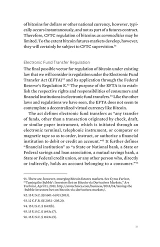 31
of bitcoins for dollars or other national currency, however, typi-
cally occurs instantaneously, and not as part of a futures contract.
Therefore, CFTC regulation of bitcoins as commodities may be
limited. To the extent bitcoin futures markets develop, however,
they will certainly be subject to CFTC supervision.91
Electronic Fund Transfer Regulation
The final possible vector for regulation of Bitcoin under existing
law that we will consider is regulation under the Electronic Fund
Transfer Act (EFTA)92
and its application through the Federal
Reserve’s Regulation E.93
The purpose of the EFTA is to estab-
lish the respective rights and responsibilities of consumers and
financial institutions in electronic fund transfers.94
Like the other
laws and regulations we have seen, the EFTA does not seem to
contemplate a decentralized virtual currency like Bitcoin.
The act defines electronic fund transfers as “any transfer
of funds, other than a transaction originated by check, draft,
or similar paper instrument, which is initiated through an
electronic terminal, telephonic instrument, or computer or
magnetic tape so as to order, instruct, or authorize a financial
institution to debit or credit an account.”95
It further defines
“financial institution” as “a State or National bank, a State or
Federal savings and loan association, a mutual savings bank, a
State or Federal credit union, or any other person who, directly
or indirectly, holds an account belonging to a consumer.”96
91. There are, however, emerging Bitcoin futures markets. See Cyrus Farivar,
“‘Taming the Bubble’: Investors Bet on Bitcoin via Derivatives Markets,” Ars
Technica, April 11, 2013, http://arstechnica.com/business/2013/04/taming-the
-bubble-investors-bet-on-bitcoin-via-derivatives-markets/.
92. 15 U.S.C. §§ 1601–1692 (2013).
93. 12 C.F.R. §§ 205.1–205.20.
94. 15 U.S.C. § 1693(b).
95. 15 U.S.C. § 1693a (7).
96. 15 U.S.C. § 1693a (9).
 