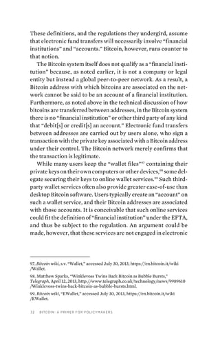 32 Bitcoin: A Primer for Policymakers
These definitions, and the regulations they undergird, assume
that electronic fund transfers will necessarily involve “financial
institutions” and “accounts.” Bitcoin, however, runs counter to
that notion.
The Bitcoin system itself does not qualify as a “financial insti-
tution” because, as noted earlier, it is not a company or legal
entity but instead a global peer-to-peer network. As a result, a
Bitcoin address with which bitcoins are associated on the net-
work cannot be said to be an account of a financial institution.
Furthermore, as noted above in the technical discussion of how
bitcoins are transferred between addresses, in the Bitcoin system
there is no “financial institution” or other third party of any kind
that “debit[s] or credit[s] an account.” Electronic fund transfers
between addresses are carried out by users alone, who sign a
transaction with the private key associated with a Bitcoin address
under their control. The Bitcoin network merely confirms that
the transaction is legitimate.
While many users keep the “wallet files”97
containing their
private keys on their own computers or other devices,98
some del-
egate securing their keys to online wallet services.99
Such third-
party wallet services often also provide greater ease-of-use than
desktop Bitcoin software. Users typically create an “account” on
such a wallet service, and their Bitcoin addresses are associated
with those accounts. It is conceivable that such online services
could fit the definition of “financial institution” under the EFTA,
and thus be subject to the regulation. An argument could be
made, however, that these services are not engaged in electronic
97. Bitcoin wiki, s.v. “Wallet,” accessed July 30, 2013, https://en.bitcoin.it/wiki
/Wallet.
98. Matthew Sparks, “Winklevoss Twins Back Bitcoin as Bubble Bursts,”
Telegraph, April 12, 2013, http://www.telegraph.co.uk/technology/news/9989610
/Winklevoss-twins-back-bitcoin-as-bubble-bursts.html.
99. Bitcoin wiki, “EWallet,” accessed July 30, 2013, https://en.bitcoin.it/wiki
/EWallet.
 