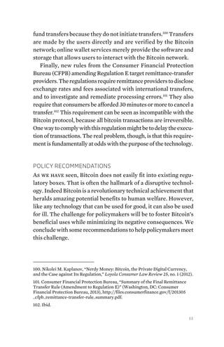33
fund transfers because they do not initiate transfers.100
Transfers
are made by the users directly and are verified by the Bitcoin
network; online wallet services merely provide the software and
storage that allows users to interact with the Bitcoin network.
Finally, new rules from the Consumer Financial Protection
Bureau (CFPB) amending Regulation E target remittance-transfer
providers.Theregulationsrequireremittanceproviderstodisclose
exchange rates and fees associated with international ­transfers,
and to investigate and remediate processing errors.101
They also
require that consumers be afforded 30 minutes or more to cancel a
transfer.102
This requirement can be seen as incompatible with the
Bitcoin protocol, because all bitcoin transactions are irreversible.
Onewaytocomplywiththisregulationmightbetodelaytheexecu-
tion of transactions. The real problem, though, is that this require-
ment is fundamentally at odds with the purpose of the technology.
Policy Recommendations
As we have seen, Bitcoin does not easily fit into existing regu-
latory boxes. That is often the hallmark of a disruptive technol-
ogy. Indeed Bitcoin is a revolutionary technical achievement that
heralds amazing potential benefits to human welfare. However,
like any technology that can be used for good, it can also be used
for ill. The challenge for policymakers will be to foster Bitcoin’s
beneficial uses while minimizing its negative consequences. We
conclude with some recommendations to help policymakers meet
this challenge.
100. Nikolei M. Kaplanov, “Nerdy Money: Bitcoin, the Private Digital Currency,
and the Case against Its Regulation,” Loyola Consumer Law Review 25, no. 1 (2012).
101. Consumer Financial Protection Bureau, “Summary of the Final Remittance
Transfer Rule (Amendment to Regulation E)” (Washington, DC: Consumer
Financial Protection Bureau, 2013), http://files.consumerfinance.gov/f/201305
_cfpb_remittance-transfer-rule_summary.pdf.
102. Ibid.
 