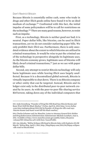 34 Bitcoin: A Primer for Policymakers
Don’t Restrict Bitcoin
Because Bitcoin is essentially online cash, some who trade in
drugs and other illicit goods online have found it to be an ideal
medium of exchange.103
Confronted with this fact, the initial
impulse of some policymakers will be to call for restrictions on
the technology.104
There are many good reasons, however, to resist
such an impulse.
First, as a technology, Bitcoin is neither good nor bad; it is
neutral. Paper dollar bills, like bitcoins, can be used in illicit
transactions, yet we do not consider outlawing paper bills. We
only prohibit their illicit use. Furthermore, there is only anec-
dotal evidence about the extent to which bitcoins are utilized in
criminal transactions. It would be wise to put the criminal use
of the technology in perspective alongside its legitimate uses.
As the bitcoin economy grows, legitimate uses of bitcoins will
likely dwarf criminal transactions,105
just as we see with paper
dollar bills.
Second, any attempt to restrict Bitcoin technology will only
harm legitimate uses while leaving illicit uses largely unaf-
fected. Because it is a decentralized global network, Bitcoin is
virtually impossible to shut down. There is no Bitcoin company
or other entity that can be targeted. Instead, Bitcoin and its
ledger exist only in the distributed peer-to-peer network cre-
ated by its users. As with the peer-to-peer file-sharing service
BitTorrent, taking down any of the individual computers that
103. Andy Greenberg, “Founder of Drug Site Silk Road Says Bitcoin Booms and
Busts Won’t Kill His Black Market,” Forbes, April 16, 2013, http://www.forbes
.com/sites/andygreenberg/2013/04/16/founder-of-drug-site-silk-road-says
-bitcoin-booms-and-busts-wont-kill-his-black-market/.
104. Charles Schumer and Joe Manchin, Letter to Attorney General Eric Holder
and Drug Enforcement Administration Administrator Michele Leonhart, June 6,
2011. Available at http://www.manchin.senate.gov/public/index.cfm/press
-releases?ID=284ae54a-acf1-4258-be1c-7acee1f7e8b3.
105. Jan Jahosky, “BitPay Eclipses Silk Road in Bitcoin Sales with Explosive $5.2M
March,” BitPay Blog, April 2, 2013, http://blog.bitpay.com/2013/04/bitpay-eclipses
-silk-road-in-bitcoin.html.
 
