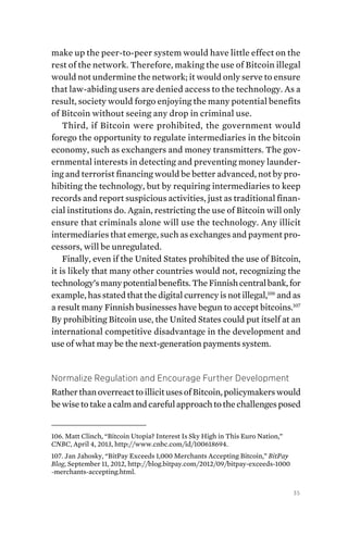 35
make up the peer-to-peer system would have little effect on the
rest of the network. Therefore, making the use of Bitcoin illegal
would not undermine the network; it would only serve to ensure
that law-abiding users are denied access to the technology. As a
result, society would forgo enjoying the many potential benefits
of Bitcoin without seeing any drop in criminal use.
Third, if Bitcoin were prohibited, the government would
forego the opportunity to regulate intermediaries in the bitcoin
economy, such as exchangers and money transmitters. The gov-
ernmental interests in detecting and preventing money launder-
ing and terrorist financing would be better advanced, not by pro-
hibiting the technology, but by requiring intermediaries to keep
records and report suspicious activities, just as traditional finan-
cial institutions do. Again, restricting the use of Bitcoin will only
ensure that criminals alone will use the technology. Any illicit
intermediaries that emerge, such as exchanges and payment pro-
cessors, will be unregulated.
Finally, even if the United States prohibited the use of Bitcoin,
it is likely that many other countries would not, recognizing the
technology’smanypotentialbenefits.TheFinnishcentralbank,for
example, has stated that the digital currency is not illegal,106
and as
a result many Finnish businesses have begun to accept bitcoins.107
By prohibiting Bitcoin use, the United States could put itself at an
international competitive disadvantage in the development and
use of what may be the next-generation payments system.
Normalize Regulation and Encourage Further Development
RatherthanoverreacttoillicitusesofBitcoin,policymakerswould
bewisetotakeacalmandcarefulapproachtothechallengesposed
106. Matt Clinch, “Bitcoin Utopia? Interest Is Sky High in This Euro Nation,”
CNBC, April 4, 2013, http://www.cnbc.com/id/100618694.
107. Jan Jahosky, “BitPay Exceeds 1,000 Merchants Accepting Bitcoin,” BitPay
Blog, September 11, 2012, http://blog.bitpay.com/2012/09/bitpay-exceeds-1000
-merchants-accepting.html.
 