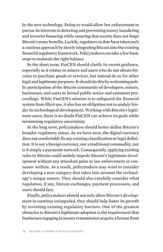 36 Bitcoin: A Primer for Policymakers
by the new technology. Doing so would allow law enforcement to
pursue its interests in detecting and preventing money laundering
and terrorist financing while ensuring that society does not forgo
Bitcoin’smanybenefits.Luckily,regulatorstodatehavetakensuch
a cautious approach by slowly integrating Bitcoin into the existing
financial regulatory framework. Policymakers can take a few basic
steps to maintain the right balance.
In the short term, FinCEN should clarify its recent guidance,
especially as it relates to miners and users who do not obtain bit-
coins to purchase goods or services, but instead do so for other
legal and legitimate purposes. It should do this by welcoming pub-
lic participation of the Bitcoin community of developers, miners,
businesses, and users in formal public notice and comment pro-
ceedings. While FinCEN’s mission is to safeguard the financial
system from illicit use, it also has an obligation not to unduly hin-
der its technological development. Working with Bitcoin’s legiti-
mate users, there is no doubt FinCEN can achieve its goals while
minimizing regulatory uncertainty.
In the long term, policymakers should better define Bitcoin’s
broader regulatory status. As we have seen, the digital currency
does not comfortably fit any existing classification or legal defini-
tion. It is not a foreign currency, nor a traditional commodity, nor
is it simply a payments network. Consequently, applying existing
rules to Bitcoin could unduly impede Bitcoin’s legitimate devel-
opment without any attendant gains to law enforcement or con-
sumer welfare. As a result, policymakers may want to consider
developing a new category that takes into account the technol-
ogy’s unique nature. They should also carefully consider what
regulation, if any, bitcoin exchanges, payment processors, and
users should face.
Finally, policymakers should not only allow Bitcoin’s develop-
ment to continue unimpeded, they should help foster its growth
by revisiting existing regulatory barriers. One of the greatest
obstacles to Bitcoin’s legitimate adoption is the requirement that
businesses engaging in money transmission acquire a license from
 