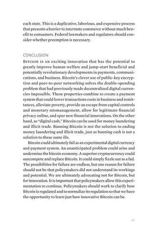 37
each state. This is a duplicative, laborious, and expensive process
that presents a barrier to interstate commerce without much ben-
efit to consumers. Federal lawmakers and regulators should con-
sider whether preemption is necessary.
Conclusion
Bitcoin is an exciting innovation that has the potential to
greatly improve human welfare and jump-start beneficial and
potentially revolutionary developments in payments, communi-
cations, and business. Bitcoin’s clever use of public-key encryp-
tion and peer-to-peer networking solves the double-spending
problem that had previously made decentralized digital curren-
cies impossible. These properties combine to create a payment
system that could lower transactions costs in business and remit-
tances, alleviate poverty, provide an escape from capital controls
and monetary mismanagement, allow for legitimate financial
privacy online, and spur new financial innovations. On the other
hand, as “digital cash,” Bitcoin can be used for money laundering
and illicit trade. Banning Bitcoin is not the solution to ending
money laundering and illicit trade, just as banning cash is not a
solution to these same ills.
Bitcoincouldultimatelyfailasanexperimentaldigitalcurrency
and payment system. An unanticipated problem could arise and
undermine the bitcoin economy. A superior cryptocurrency could
outcompete and replace Bitcoin. It could simply fizzle out as a fad.
The possibilities for failure are endless, but one reason for failure
should not be that policymakers did not understand its workings
and potential. We are ultimately advocating not for Bitcoin, but
forinnovation.Itisimportantthatpolicymakersallowthisexperi-
mentation to continue. Policymakers should work to clarify how
Bitcoin isregulated and to normalize its regulation so that we have
the opportunity to learn just how innovative Bitcoin can be.
 