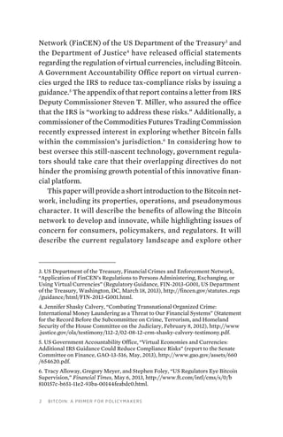 2 Bitcoin: A Primer for Policymakers
Network (FinCEN) of the US Department of the Treasury3
and
the Department of Justice4
have released official statements
regarding the regulation of virtual currencies, including Bitcoin.
A Government Accountability Office report on virtual curren-
cies urged the IRS to reduce tax-compliance risks by issuing a
guidance.5
The appendix of that report contains a letter from IRS
Deputy Commissioner Steven T. Miller, who assured the office
that the IRS is “working to address these risks.” Additionally, a
commissioner of the Commodities Futures Trading Commission
recently expressed interest in exploring whether Bitcoin falls
within the commission’s jurisdiction.6
In considering how to
best oversee this still-nascent technology, government regula-
tors should take care that their overlapping directives do not
hinder the promising growth potential of this innovative finan-
cial platform.
This paper will provide a short introduction to the Bitcoin net-
work, including its properties, operations, and pseudonymous
character. It will describe the benefits of allowing the Bitcoin
network to develop and innovate, while highlighting issues of
concern for consumers, policymakers, and regulators. It will
describe the current regulatory landscape and explore other
3. US Department of the Treasury, Financial Crimes and Enforcement Network,
“Application of FinCEN’s Regulations to Persons Administering, Exchanging, or
Using Virtual Currencies” (Regulatory Guidance, FIN-2013-G001, US Department
of the Treasury, Washington, DC, March 18, 2013), http://fincen.gov/statutes_regs
/guidance/html/FIN-2013-G001.html.
4. Jennifer Shasky Calvery, “Combating Transnational Organized Crime:
International Money Laundering as a Threat to Our Financial Systems” (Statement
for the Record Before the Subcommittee on Crime, Terrorism, and Homeland
Security of the House Committee on the Judiciary, February 8, 2012), http://www
.justice.gov/ola/testimony/112-2/02-08-12-crm-shasky-calvery-testimony.pdf.
5. US Government Accountability Office, “Virtual Economies and Currencies:
Additional IRS Guidance Could Reduce Compliance Risks” (report to the Senate
Committee on Finance, GAO-13-516, May, 2013), http://www.gao.gov/assets/660
/654620.pdf.
6. Tracy Alloway, Gregory Meyer, and Stephen Foley, “US Regulators Eye Bitcoin
Supervision,” Financial Times, May 6, 2013, http://www.ft.com/intl/cms/s/0/b
810157c-b651-11e2-93ba-00144feabdc0.html.
 