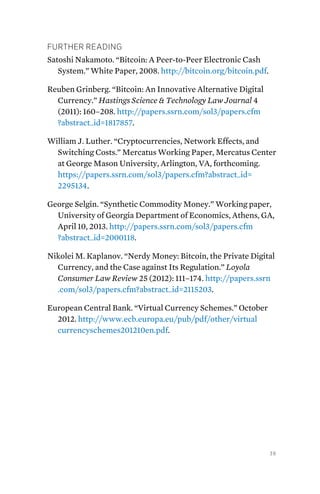 39
Further Reading
Satoshi Nakamoto. “Bitcoin: A Peer-to-Peer Electronic Cash
System.” White Paper, 2008. http://bitcoin.org/bitcoin.pdf.
Reuben Grinberg. “Bitcoin: An Innovative Alternative Digital
Currency.” Hastings Science & Technology Law Journal 4
(2011): 160–208. http://papers.ssrn.com/sol3/papers.cfm
?abstract_id=1817857.
William J. Luther. “Cryptocurrencies, Network Effects, and
Switching Costs.” Mercatus Working Paper, Mercatus Center
at George Mason University, Arlington, VA, forthcoming.
https://papers.ssrn.com/sol3/papers.cfm?abstract_id=
2295134.
George Selgin. “Synthetic Commodity Money.” Working paper,
University of Georgia Department of Economics, Athens, GA,
April 10, 2013. http://papers.ssrn.com/sol3/papers.cfm
?abstract_id=2000118.
Nikolei M. Kaplanov. “Nerdy Money: Bitcoin, the Private Digital
Currency, and the Case against Its Regulation.” Loyola
Consumer Law Review 25 (2012): 111–174. http://papers.ssrn
.com/sol3/papers.cfm?abstract_id=2115203.
European Central Bank. “Virtual Currency Schemes.” October
2012. http://www.ecb.europa.eu/pub/pdf/other/virtual
currencyschemes201210en.pdf.
 