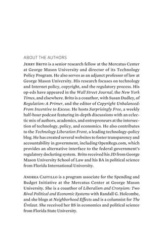 About the Authors
Jerry Brito is a senior research fellow at the Mercatus Center
at George Mason University and director of its Technology
Policy Program. He also serves as an adjunct professor of law at
George Mason University. His research focuses on technology
and Internet policy, copyright, and the regulatory process. His
op-eds have appeared in the Wall Street Journal, the New York
Times, and elsewhere. Brito is a coauthor, with Susan Dudley, of
Regulation: A Primer, and the editor of Copyright Unbalanced:
From Incentive to Excess. He hosts Surprisingly Free, a weekly
half-hour podcast featuring in-depth discussions with an eclec-
tic mix of authors, academics, and entrepreneurs at the intersec-
tion of technology, policy, and economics. He also contributes
to the Technology Liberation Front, a leading technology-policy
blog. He has created several websites to foster transparency and
accountability in government, including OpenRegs.com, which
provides an alternative interface to the federal government’s
regulatory docketing system. Brito received his JD from George
Mason University School of Law and his BA in political science
from Florida International University.
Andrea Castillo is a program associate for the Spending and
Budget Initiative at the Mercatus Center at George Mason
University. She is a coauthor of Liberalism and Cronyism: Two
Rival Political and Economic Systems with Randall G. Holcombe,
and she blogs at Neighborhood Effects and is a columnist for The
Ümlaut. She received her BS in economics and political science
from Florida State University.
 