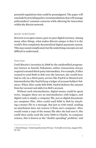 3
potential regulations that could be promulgated. The paper will
conclude by providing policy recommendations that will assuage
policymakers’ common concerns while allowing for innovation
within the Bitcoin network.
What Is Bitcoin?
Bitcoin is an open-source, peer-to-peer digital currency. Among
many other things, what makes Bitcoin unique is that it is the
world’s first completely decentralized digital-payments system.
This may sound complicated, but the underlying concepts are not
difficult to understand.
Overview
Until Bitcoin’s invention in 2008 by the unidentified program-
mer known as Satoshi Nakamoto, online transactions always
required a trusted third-party intermediary. For example, if Alice
wanted to send $100 to Bob over the Internet, she would have
had to rely on a third-party service like PayPal or MasterCard.
Intermediaries like PayPal keep a ledger of account holders’ bal-
ances. When Alice sends Bob $100, PayPal deducts the amount
from her account and adds it to Bob’s account.
Without such intermediaries, digital money could be spent
twice. Imagine there are no intermediaries with ledgers, and
digital cash is simply a computer file, just as digital documents
are computer files. Alice could send $100 to Bob by attach-
ing a money file to a message. But just as with email, sending
an attachment does not remove it from one’s computer. Alice
would retain a copy of the money file after she had sent it. She
could then easily send the same $100 to Charlie. In computer
science, this is known as the “double-spending” problem,7
and
7. David Chaum, “Achieving Electronic Privacy,” Scientific American, August 1992,
96–101.
 