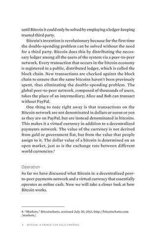 4 Bitcoin: A Primer for Policymakers
untilBitcoinitcouldonlybesolvedbyemployingaledger-keeping
trusted third party.
Bitcoin’s invention is revolutionary because for the first time
the double-spending problem can be solved without the need
for a third party. Bitcoin does this by distributing the neces-
sary ledger among all the users of the system via a peer-to-peer
network. Every transaction that occurs in the bitcoin economy
is registered in a public, distributed ledger, which is called the
block chain. New transactions are checked against the block
chain to ensure that the same bitcoins haven’t been previously
spent, thus eliminating the double-spending problem. The
global peer-to-peer network, composed of thousands of users,
takes the place of an intermediary; Alice and Bob can transact
without PayPal.
One thing to note right away is that transactions on the
Bitcoin network are not denominated in dollars or euros or yen
as they are on PayPal, but are instead denominated in bitcoins.
This makes it a virtual currency in addition to a decentralized
payments network. The value of the currency is not derived
from gold or government fiat, but from the value that people
assign to it. The dollar value of a bitcoin is determined on an
open market, just as is the exchange rate between different
world currencies.8
Operation
So far we have discussed what Bitcoin is: a decentralized peer-
to-peer payments network and a virtual currency that essentially
operates as online cash. Now we will take a closer look at how
Bitcoin works.
8. “Markets,” Bitcoincharts, accessed July 30, 2013, http://bitcoincharts.com
/markets/.
 