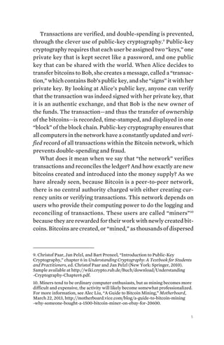 5
Transactions are verified, and double-spending is prevented,
through the clever use of public-key cryptography.9
Public-key
cryptography requires that each user be assigned two “keys,” one
private key that is kept secret like a password, and one public
key that can be shared with the world. When Alice decides to
transfer bitcoins to Bob, she creates a message, called a “transac-
tion,” which contains Bob’s public key, and she “signs” it with her
private key. By looking at Alice’s public key, anyone can verify
that the transaction was indeed signed with her private key, that
it is an authentic exchange, and that Bob is the new owner of
the funds. The transaction—and thus the transfer of ownership
of the bitcoins—is recorded, time-stamped, and displayed in one
“block” of the block chain. Public-key cryptography ensures that
all computers in the network have a constantly updated and veri-
fied record of all transactions within the Bitcoin network, which
prevents double-spending and fraud.
What does it mean when we say that “the network” verifies
transactions and reconciles the ledger? And how exactly are new
bitcoins created and introduced into the money supply? As we
have already seen, because Bitcoin is a peer-to-peer network,
there is no central authority charged with either creating cur-
rency units or verifying transactions. This network depends on
users who provide their computing power to do the logging and
reconciling of transactions. These users are called “miners”10
because they are rewarded for their work with newly created bit-
coins. Bitcoins are created, or “mined,” as thousands of dispersed
9. Christof Paar, Jan Pelzl, and Bart Preneel, “Introduction to Public-Key
Cryptography,” chapter 6 in Understanding Cryptography: A Textbook for Students
and Practitioners, ed. Christof Paar and Jan Pelzl (New York: Springer, 2010).
Sample available at http://wiki.crypto.rub.de/Buch/download/Understanding
-Cryptography-Chapter6.pdf.
10. Miners tend to be ordinary computer enthusiasts, but as mining becomes more
difficult and expensive, the activity will likely become somewhat professionalized.
For more information, see Alec Liu, “A Guide to Bitcoin Mining,” Motherboard,
March 22, 2013, http://motherboard.vice.com/blog/a-guide-to-bitcoin-mining
-why-someone-bought-a-1500-bitcoin-miner-on-ebay-for-20600.
 