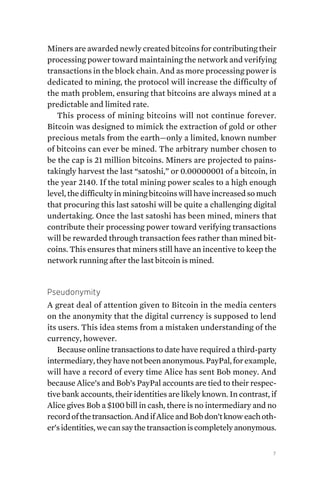 7
Miners are awarded newly created bitcoins for contributing their
processing power toward maintaining the network and verifying
transactions in the block chain. And as more processing power is
dedicated to mining, the protocol will increase the difficulty of
the math problem, ensuring that bitcoins are always mined at a
predictable and limited rate.
This process of mining bitcoins will not continue forever.
Bitcoin was designed to mimick the extraction of gold or other
precious metals from the earth—only a limited, known number
of bitcoins can ever be mined. The arbitrary number chosen to
be the cap is 21 million bitcoins. Miners are projected to pains-
takingly harvest the last “satoshi,” or 0.00000001 of a bitcoin, in
the year 2140. If the total mining power scales to a high enough
level, the difficulty in mining bitcoins will have increased so much
that procuring this last satoshi will be quite a challenging digital
undertaking. Once the last satoshi has been mined, miners that
contribute their processing power toward verifying transactions
will be rewarded through transaction fees rather than mined bit-
coins. This ensures that miners still have an incentive to keep the
network running after the last bitcoin is mined.
Pseudonymity
A great deal of attention given to Bitcoin in the media centers
on the anonymity that the digital currency is supposed to lend
its users. This idea stems from a mistaken understanding of the
currency, however.
Because online transactions to date have required a third-party
intermediary,theyhavenotbeenanonymous.PayPal,forexample,
will have a record of every time Alice has sent Bob money. And
because Alice’s and Bob’s PayPal accounts are tied to their respec-
tive bank accounts, their identities are likely known. In contrast, if
Alice gives Bob a $100 bill in cash, there is no intermediary and no
recordofthetransaction.AndifAliceandBobdon’tknoweachoth-
er’sidentities,wecansaythetransactioniscompletelyanonymous.
 