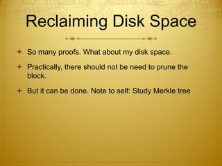Reclaiming Disk Space
 So many proofs. What about my disk space.
 Practically, there should not be need to prune the
block.
 But it can be done. Note to self: Study Merkle tree
 