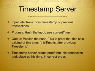 Timestamp Server
 Input: electronic coin, timestamp of previous
transactions
 Process: Hash the input, use currentTime.
 Output: Publish the hash. This is proof that this coin
existed at this time; (thisTime is after previous
Timestamp)
 Timestamp server create proof that this transaction
took place at this time, in correct order.
 