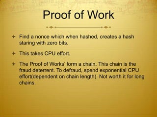 Proof of Work
 Find a nonce which when hashed, creates a hash
staring with zero bits.
 This takes CPU effort.
 The Proof of Works’ form a chain. This chain is the
fraud deterrent. To defraud, spend exponential CPU
effort(dependent on chain length). Not worth it for long
chains.
 