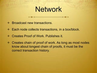 Network
 Broadcast new transactions.
 Each node collects transactions, in a box/block.
 Creates Proof of Work. Publishes it.
 Creates chain of proof of work. As long as most nodes
know about longest chain of proofs, it must be the
correct transaction history.
 