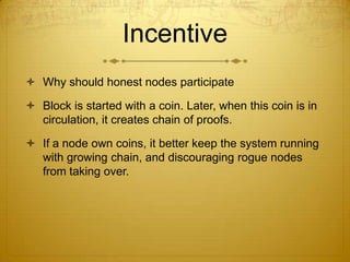 Incentive
 Why should honest nodes participate
 Block is started with a coin. Later, when this coin is in
circulation, it creates chain of proofs.
 If a node own coins, it better keep the system running
with growing chain, and discouraging rogue nodes
from taking over.
 