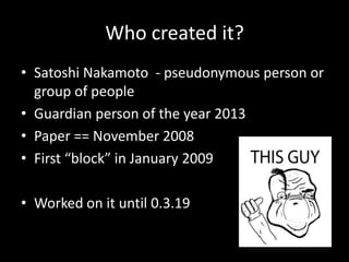 Who created it?
• Satoshi Nakamoto - pseudonymous person or
group of people
• Guardian person of the year 2013
• Paper == November 2008
• First “block” in January 2009
• Worked on it until 0.3.19

 